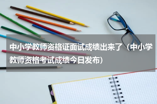 中小学教师资格证面试成绩出来了（中小学教师资格考试成绩今日发布）