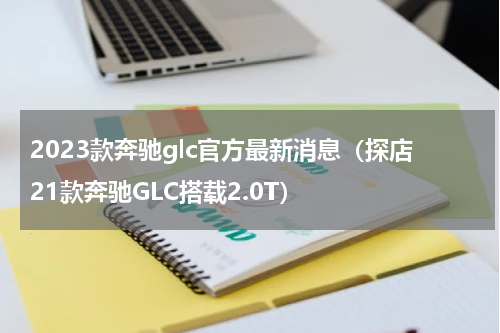 2023款奔驰glc官方最新消息（探店21款奔驰GLC搭载2.0T）