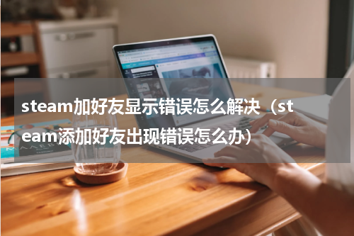 steam加好友显示错误怎么解决（steam添加好友出现错误怎么办）