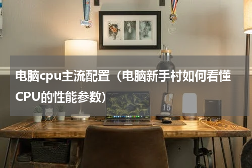 电脑cpu主流配置（电脑新手村如何看懂CPU的性能参数）