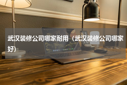武汉装修公司哪家耐用（武汉装修公司哪家好）
