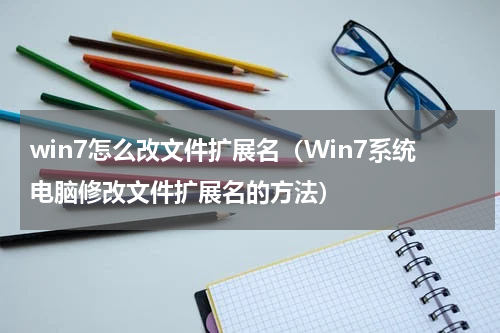 win7怎么改文件扩展名（Win7系统电脑修改文件扩展名的方法）