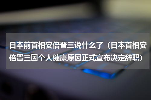 日本前首相安倍晋三说什么了（日本首相安倍晋三因个人健康原因正式宣布决定辞职）