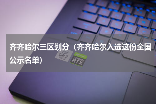 齐齐哈尔三区划分（齐齐哈尔入选这份全国公示名单）