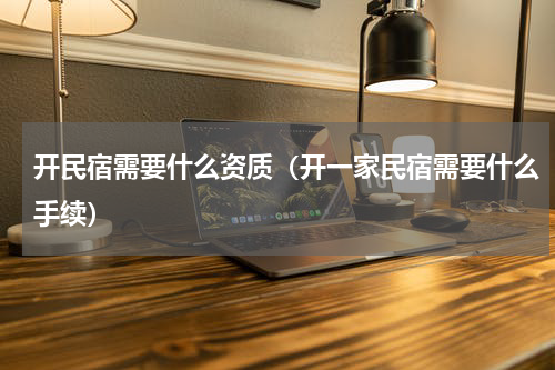 开民宿需要什么资质（开一家民宿需要什么手续）