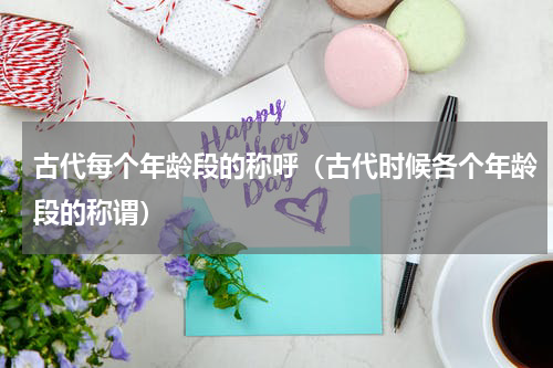 古代每个年龄段的称呼（古代时候各个年龄段的称谓）