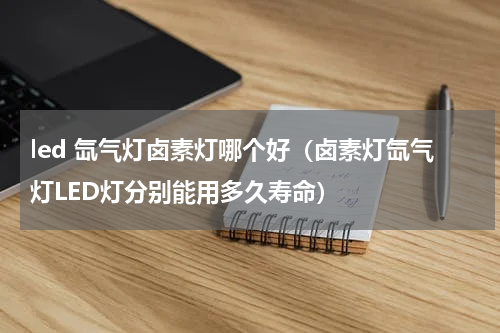 led 氙气灯卤素灯哪个好（卤素灯氙气灯LED灯分别能用多久寿命）