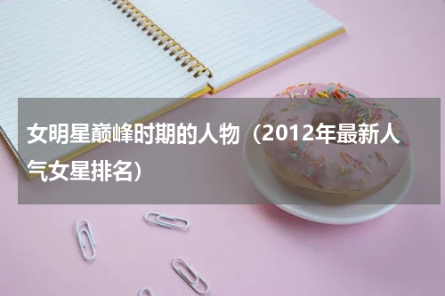 女明星巅峰时期的人物（2012年最新人气女星排名）