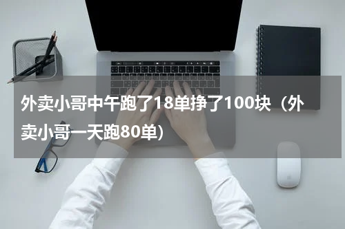 外卖小哥中午跑了18单挣了100块（外卖小哥一天跑80单）