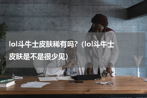 lol斗牛士皮肤稀有吗?（lol斗牛士皮肤是不是很少见）