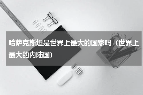 哈萨克斯坦是世界上最大的国家吗（世界上最大的内陆国）