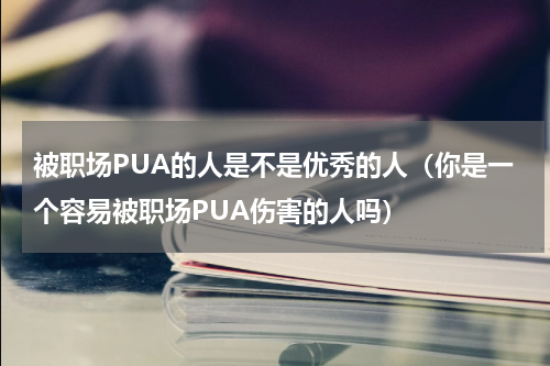 被职场PUA的人是不是优秀的人（你是一个容易被职场PUA伤害的人吗）