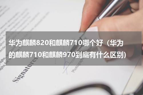 华为麒麟820和麒麟710哪个好（华为的麒麟710和麒麟970到底有什么区别）