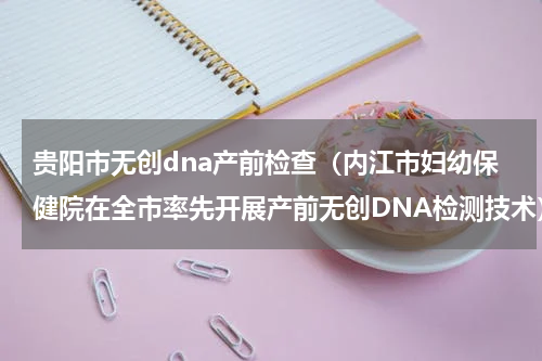 贵阳市无创dna产前检查（内江市妇幼保健院在全市率先开展产前无创DNA检测技术）