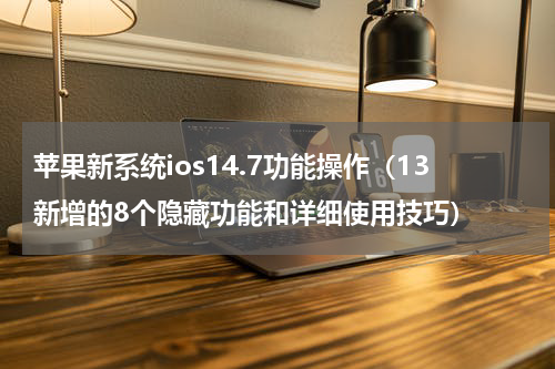 苹果新系统ios14.7功能操作（13新增的8个隐藏功能和详细使用技巧）