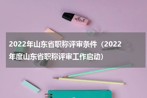 2022年山东省职称评审条件（2022年度山东省职称评审工作启动）
