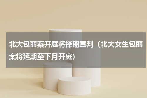 北大包丽案开庭将择期宣判（北大女生包丽案将延期至下月开庭）