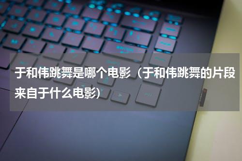于和伟跳舞是哪个电影（于和伟跳舞的片段来自于什么电影）