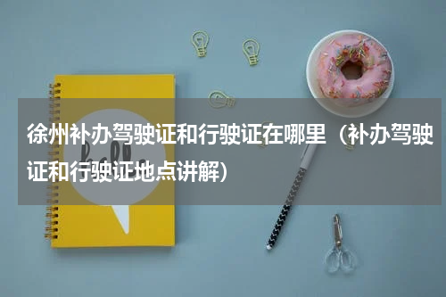 徐州补办驾驶证和行驶证在哪里（补办驾驶证和行驶证地点讲解）