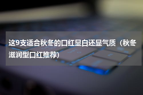 这9支适合秋冬的口红显白还显气质（秋冬滋润型口红推荐）