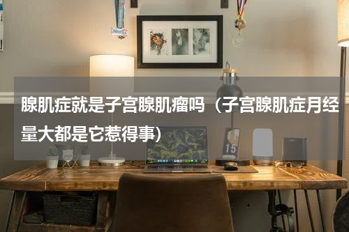 腺肌症就是子宫腺肌瘤吗（子宫腺肌症月经量大都是它惹得事）