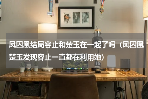 凤囚凰结局容止和楚玉在一起了吗（凤囚凰楚玉发现容止一直都在利用她）