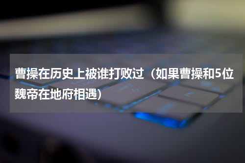 曹操在历史上被谁打败过（如果曹操和5位魏帝在地府相遇）