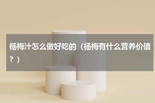 杨梅汁怎么做好吃的（杨梅有什么营养价值？）