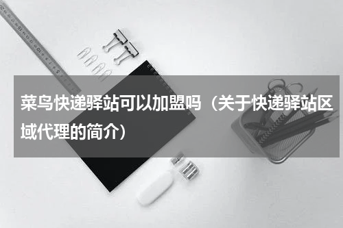菜鸟快递驿站可以加盟吗（关于快递驿站区域代理的简介）
