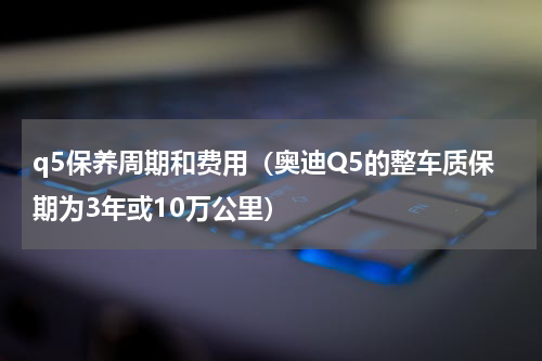 q5保养周期和费用（奥迪Q5的整车质保期为3年或10万公里）