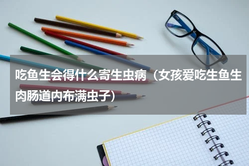 吃鱼生会得什么寄生虫病（女孩爱吃生鱼生肉肠道内布满虫子）