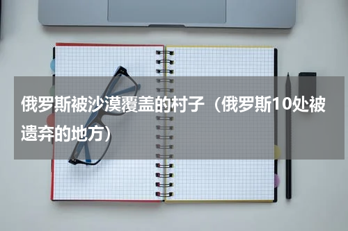 俄罗斯被沙漠覆盖的村子（俄罗斯10处被遗弃的地方）