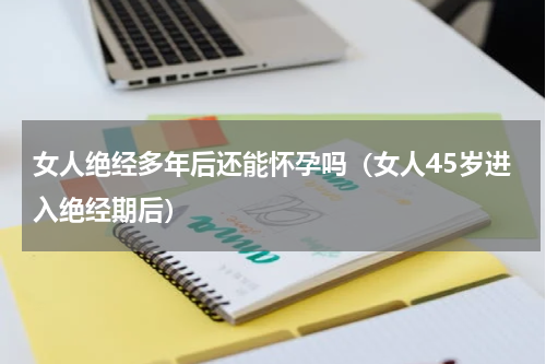 女人绝经多年后还能怀孕吗（女人45岁进入绝经期后）