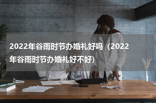 2022年谷雨时节办婚礼好吗（2022年谷雨时节办婚礼好不好）