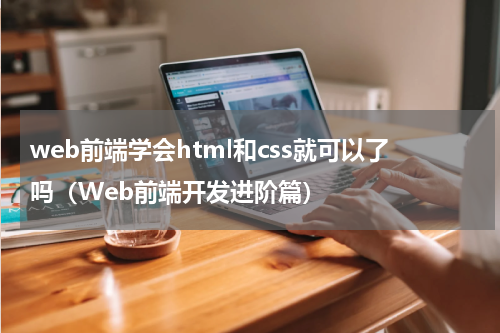 web前端学会html和css就可以了吗（Web前端开发进阶篇）