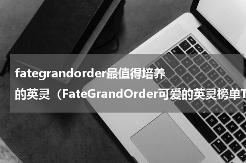 fategrandorder最值得培养的英灵（FateGrandOrder可爱的英灵榜单TOP5）