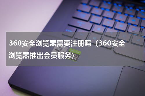 360安全浏览器需要注册吗（360安全浏览器推出会员服务）