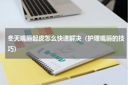 冬天嘴唇起皮怎么快速解决（护理嘴唇的技巧）