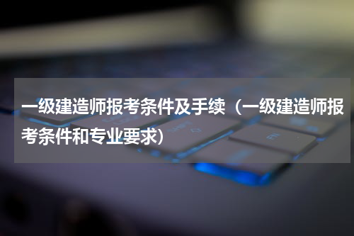 一级建造师报考条件及手续（一级建造师报考条件和专业要求）