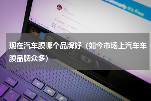 现在汽车膜哪个品牌好（如今市场上汽车车膜品牌众多）