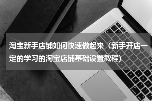淘宝新手店铺如何快速做起来（新手开店一定的学习的淘宝店铺基础设置教程）