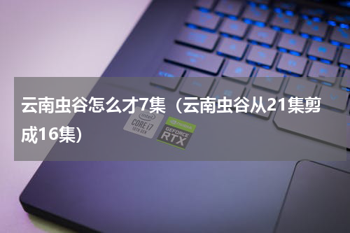 云南虫谷怎么才7集（云南虫谷从21集剪成16集）