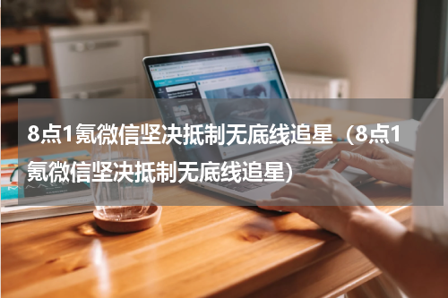 8点1氪微信坚决抵制无底线追星（8点1氪微信坚决抵制无底线追星）