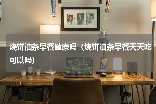 烧饼油条早餐健康吗（烧饼油条早餐天天吃可以吗）