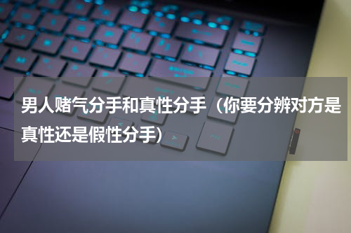 男人赌气分手和真性分手（你要分辨对方是真性还是假性分手）