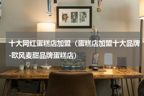 十大网红蛋糕店加盟（蛋糕店加盟十大品牌-欧风麦甜品牌蛋糕店）