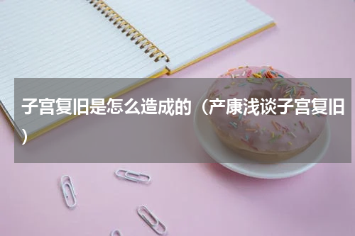 子宫复旧是怎么造成的（产康浅谈子宫复旧）