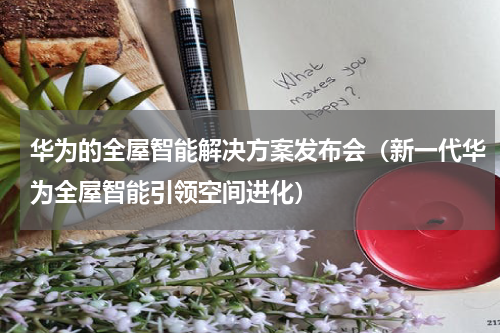 华为的全屋智能解决方案发布会（新一代华为全屋智能引领空间进化）