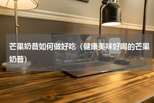 芒果奶昔如何做好吃（健康美味好喝的芒果奶昔）
