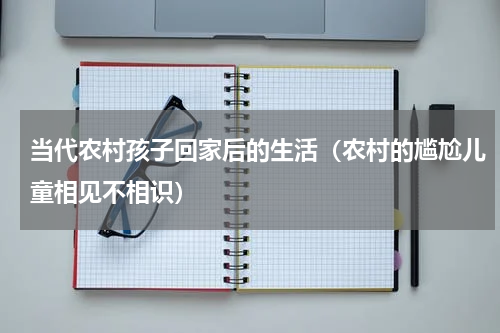 当代农村孩子回家后的生活（农村的尴尬儿童相见不相识）